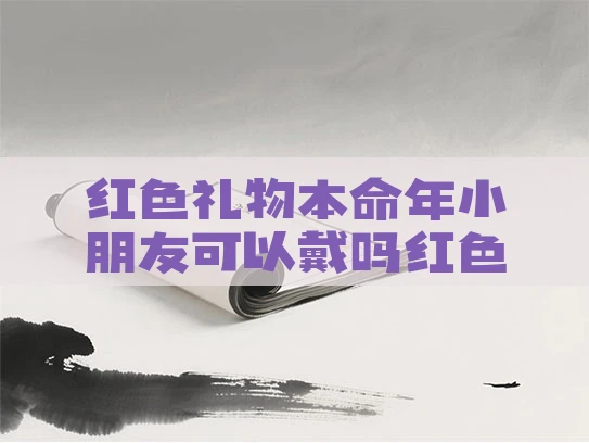 红色礼物本命年小朋友可以戴吗红色的本命年礼物